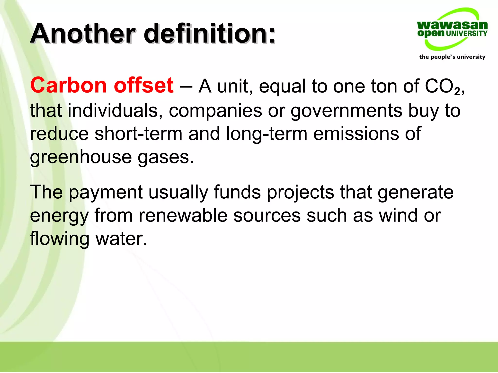 Another definition:Another definition:
Carbon offset – A unit, equal to one ton of CO2,
that individuals, companies or governments buy to
reduce short-term and long-term emissions of
greenhouse gases.
The payment usually funds projects that generate
energy from renewable sources such as wind or
flowing water.
 