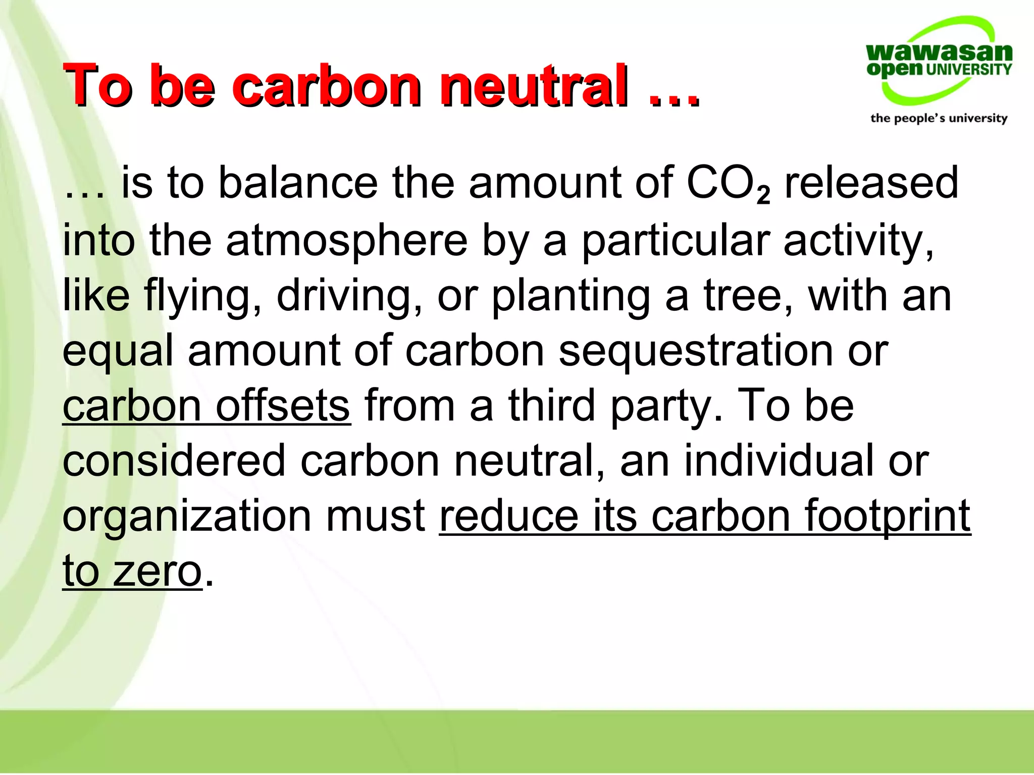 To be carbon neutral …To be carbon neutral …
… is to balance the amount of CO2 released
into the atmosphere by a particular activity,
like flying, driving, or planting a tree, with an
equal amount of carbon sequestration or
carbon offsets from a third party. To be
considered carbon neutral, an individual or
organization must reduce its carbon footprint
to zero.
 