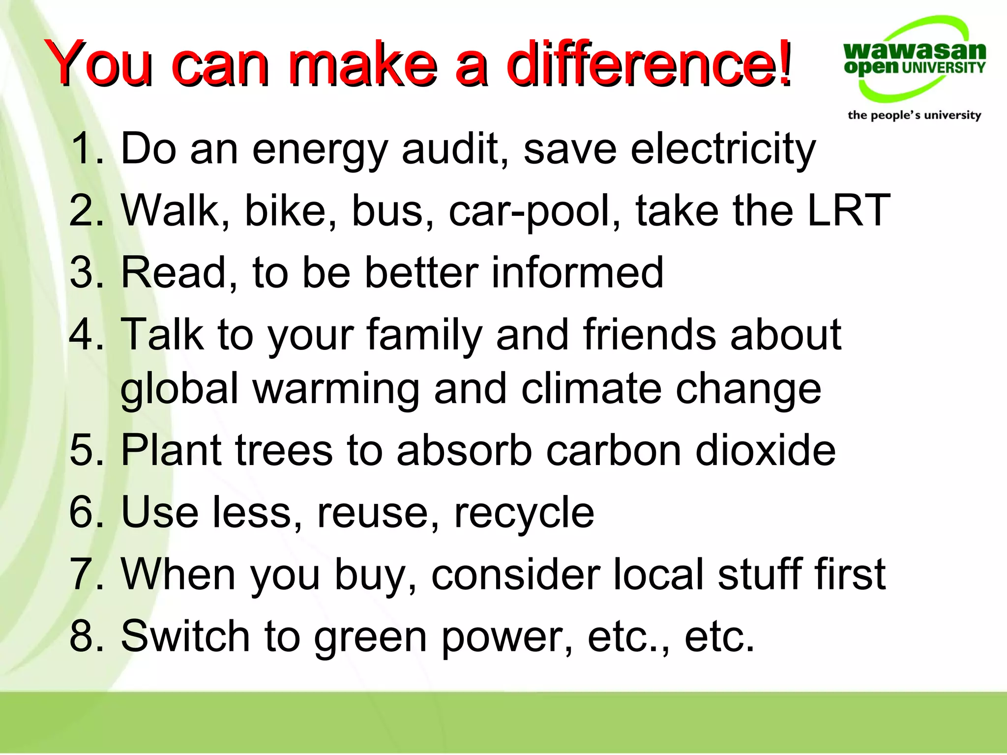 1. Do an energy audit, save electricity
2. Walk, bike, bus, car-pool, take the LRT
3. Read, to be better informed
4. Talk to your family and friends about
global warming and climate change
5. Plant trees to absorb carbon dioxide
6. Use less, reuse, recycle
7. When you buy, consider local stuff first
8. Switch to green power, etc., etc.
You can make a difference!You can make a difference!
 