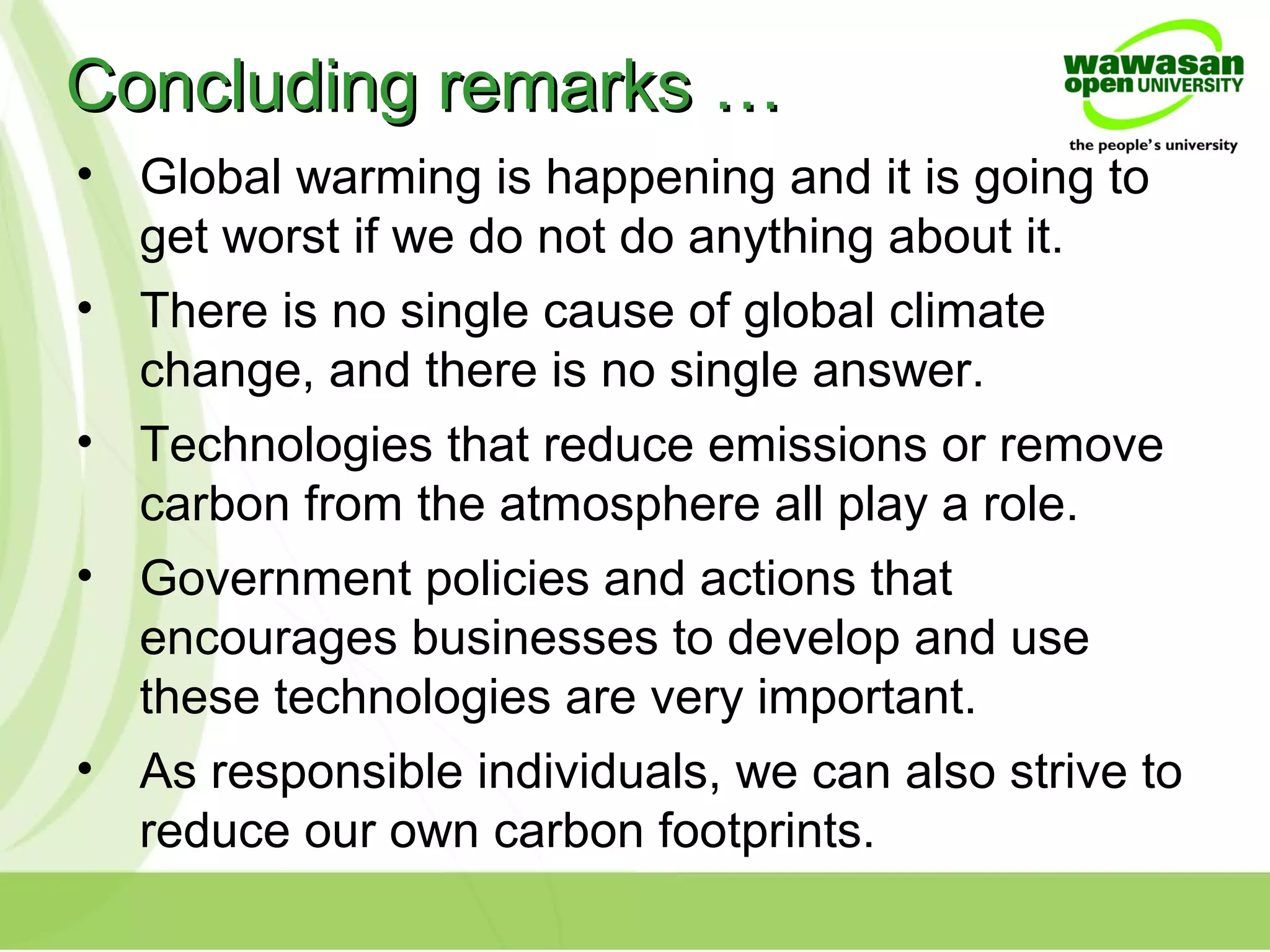 Concluding remarks …Concluding remarks …
• Global warming is happening and it is going to
get worst if we do not do anything about it.
• There is no single cause of global climate
change, and there is no single answer.
• Technologies that reduce emissions or remove
carbon from the atmosphere all play a role.
• Government policies and actions that
encourages businesses to develop and use
these technologies are very important.
• As responsible individuals, we can also strive to
reduce our own carbon footprints.
 