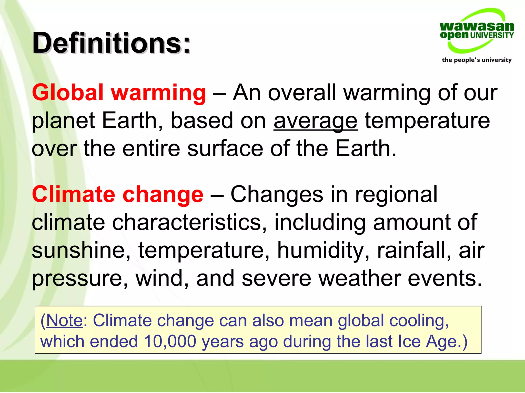 Definitions:Definitions:
Global warming – An overall warming of our
planet Earth, based on average temperature
over the entire surface of the Earth.
Climate change – Changes in regional
climate characteristics, including amount of
sunshine, temperature, humidity, rainfall, air
pressure, wind, and severe weather events.
(Note: Climate change can also mean global cooling,
which ended 10,000 years ago during the last Ice Age.)
 