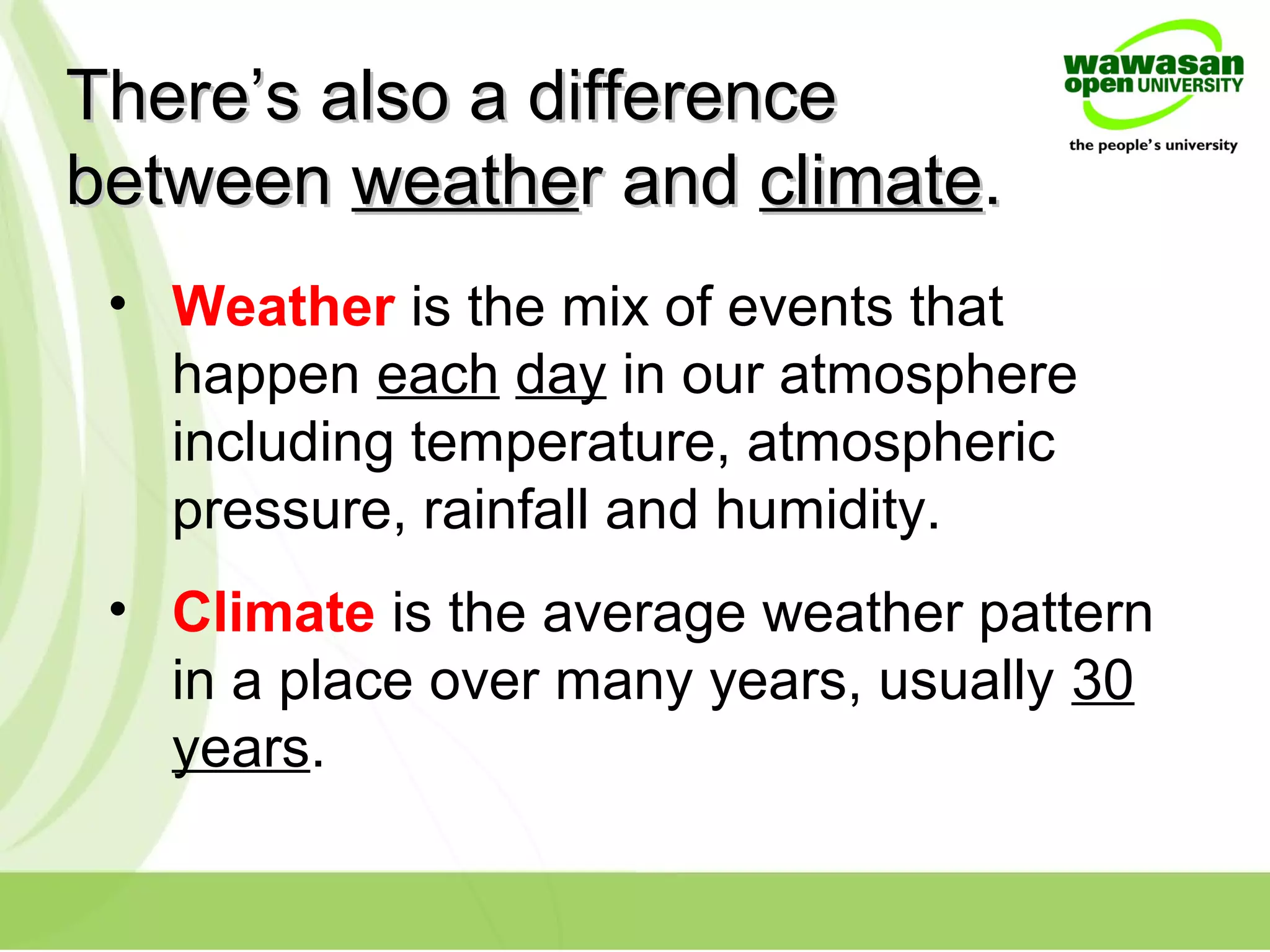 There’s also a differenceThere’s also a difference
betweenbetween weatheweather andr and climateclimate..
• Weather is the mix of events that
happen each day in our atmosphere
including temperature, atmospheric
pressure, rainfall and humidity.
• Climate is the average weather pattern
in a place over many years, usually 30
years.
 