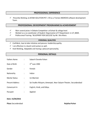 PROFESSIONAL EXPERIENCE
 Presently Working at JAYAM SOLUTION PVT. LTD as a Trainee ANDROID software development
Team.
PROFESSIONAL DEVEOPMENT PROGRAMME & ACHIEVEMENT
 Won several prizes in Debate Competition at School & college level.
 Worked as a co-coordinator of Student Organization of IT Department in LIT, BBSR.
 Professional Training ‘BLUEPRINT FOR SUCCESS’ by Mr. Shiv Khera
PERSONAL QUALITIES
 Confident, love to take initiative and possess leadership quality.
 I am effective in a bunch and nuclear as well.
 Hard Working, Adaptable and having a pleasant personality.
PERSONAL DETAILS
Fathers Name : Subash Chandra Puhan
Date of Birth : 3rd
June 1990
Gender : Female
Nationality : Indian
Marital Status : Un-Married.
Present Address : Sai Srudha Nilayam, Ameerpet, Near Satyam Theater, Secunderabad
Conversant In : English, Hindi, and Odiya.
Passport : Applied
Date: 15/04/2016
Place: Secunderabad Rojalisa Puhan
 