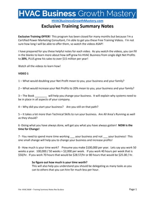  
HVACBusinessGrowthMastery.com 
Exclusive Training Summary Notes 
 
File: HVAC BGM – Training Summary Notes Rev 0a.docx    Page 1 
 
Exclusive Training OFFER!  This program has been closed for many months but because I’m a 
Certified Power Marketing Consultant, I’m able to get you these Free Training Videos.  I’m not 
sure how long I will be able to offer them, so watch the videos ASAP! 
 
I have prepared for you these helpful notes for each video.  As you watch the videos, you can fill 
in the blanks to learn more about how Jeff grew his HVAC Business from single digit Net Profits 
to 20%, PLUS grew his sales to over $15 million per year! 
 
Watch all the videos to learn how! 
 
VIDEO 1  
 
1 – What would doubling your Net Profit mean to you, your business and your family? 
 
2 – What would increase your Net Profits to 20% mean to you, your business and your family? 
 
3 – The Book ________  will help you change your business.  It will explain why systems need to 
be in place in all aspects of your company. 
 
4 – Why did you start your business?    Are you still on that path? 
 
5 – It takes a lot more than Technical Skills to run your business.  Are All Area’s Running as well 
as they should? 
 
6 ‐Doing what you have always done, will get you what you have always gotten!  NOW is the 
time for Change! 
 
7 ‐ You need to spend more time working ___ your business and not ___ your business!  This 
one small change will help you to change your business and increase profits! 
 
8 ‐ How much is your time work?    Presume you make $100,000 per year.  Lets say you work 50 
weeks a year.  100,000 / 50 weeks = $2,000 per week.   If you work 40 hours per week that is 
$50/hr.  If you work 70 hours that would be $28.57/hr or 80 hours that would be $25.00 / hr.   
 
So figure out how much is your time worth?   
This will also help you understand you should be delegating as many tasks as you 
can to others that you can hire for much less per hour. 
 
 