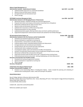 Alliance Capital Management, LP
Administrative Assistant - Equity Research Analysts April 1997 – June 1998
• Updated portfolio stock prices on customized spreadsheet
• Opened, sorted and filed research material
• Arranged domestic and international travel
• Phone coverage
OFFITBANK Investment Management Bank June 1996 – April 1997
Administrative Assistant to the Managing Director of Fixed Income
• Maintained calendar: scheduled meetings and confirmed appointments
• Prepared client letters and company memorandums transcribed from a Dictaphone
• Maintained confidential files for high net worth clients
• Opened, sorted and distributed incoming mail
• Updated client transactions on Effron Accounting system
• Prepared presentations for client meetings
• Updated presentation graphs reflecting market values and clients’ portfolio performance
• Supported the department’s Administrative Assistant who worked for five Portfolio Managers.
ISS International Service System, Inc. October 1988 – May 1996
Administrative Assistant to the Vice Chairman and the President/CEO 1993- 1996
• Scheduled and maintained appointment calendars
• Opened, distributed or responded to incoming mail
• Prepared letters, memorandums and office procedures
• Prepared expense reports, specialized billing and petty cash disbursement
• Arranged domestic and international travel schedules
• Answered phone calls and screened calls when appropriate
• Interfaced with clients, employees and vendors
• Insured general upkeep, repair and maintenance of office and equipment
• Assisted in the planning of special projects (annual holiday party and golf & tennis outing)
• Maintained confidential files and executive staff payroll
• Supervised secretarial staff and office service staff. Conducted various training classes
• Performed personal services and errands - banking, bookkeeping, and check disbursement
Secretary to the Executive Vice President of Sales 1991 – 1993
• Scheduled and maintained appointment calendars
• Opened, distributed or responded to incoming mail
• Phone coverage
Secretary / Receptionist 10/88 - 1991
United States Army Reserve National Guard 1983 - 1989
Fordham University ROTC Candidate - E-5
• Assistant to the Commanding Officer of Headquarters Battery. Duties included the planning and scheduling of
weekend drills including payroll, orders, meals and training for the platoon.
EDUCATION & SKILLS:
Baruch College, Bachelors of Business Administration 2003
MS Office: Outlook, Word, Excel, PowerPoint, Visio. Concur, Bloomberg, BT Turret. Fluent Spanish. Gregg shorthand; Dictaphone,
Notary Public State of New York
First Aid CPR AED, AFAA member
LinkedIn URL: www.linkin.com/in/dchavez2015
References available upon request
 