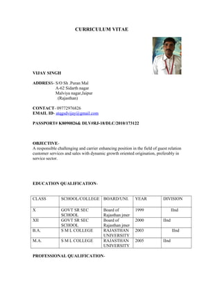 CURRICULUM VITAE
VIJAY SINGH
ADDRESS- S/O Sh .Puran Mal
A-62 Sidarth nagar
Malviya nagar,Jaipur
(Rajasthan)
CONTACT- 09772976826
EMAIL ID- atqgsdvijay@gmail.com
PASSPORT# K8090826& DLV#RJ-18/DLC/2010/173122
OBJECTIVE-
A responsible challenging and carrier enhancing position in the field of guest relation
customer services and sales with dynamic growth oriented origination, preferably in
service sector.
EDUCATION QUALIFICATION-
CLASS SCHOOL/COLLEGE BOARD/UNI. YEAR DIVISION
X GOVT SR SEC
SCHOOL
Board of
Rajasthan jmer
1999 IInd
XII GOVT SR SEC
SCHOOL
Board of
Rajasthan jmer
2000 IInd
B.A. S M L COLLEGE RAJASTHAN
UNIVERSITY
2003 IInd
M.A. S M L COLLEGE RAJASTHAN
UNIVERSITY
2005 IInd
PROFESSIONAL QUALIFICATION-
 