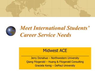 Meet International Students’
Career Service Needs
Midwest ACE
____________________________________________________
Jerry Donahue – Northwestern University
Qiang Fitzgerald – Huang & Fitzgerald Consulting
Graciela Kenig – DePaul University
 
