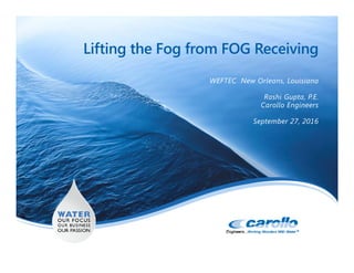 Lifting the Fog from FOG Receiving
WEFTEC New Orleans, Louisiana
Rashi Gupta, P.E.
Carollo Engineers
September 27, 2016
 