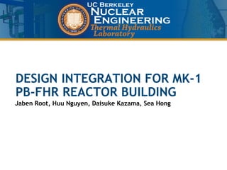 UCB Nuclear Engineering
Thermal Hydraulics Lab
DESIGN INTEGRATION FOR MK-1
PB-FHR REACTOR BUILDING
Jaben Root, Huu Nguyen, Daisuke Kazama, Sea Hong
 
