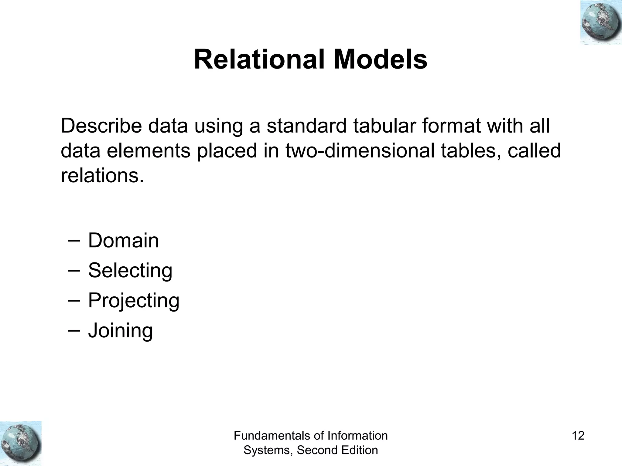 Fundamentals of Information
Systems, Second Edition
12
Relational Models
Describe data using a standard tabular format with all
data elements placed in two-dimensional tables, called
relations.
– Domain
– Selecting
– Projecting
– Joining
 