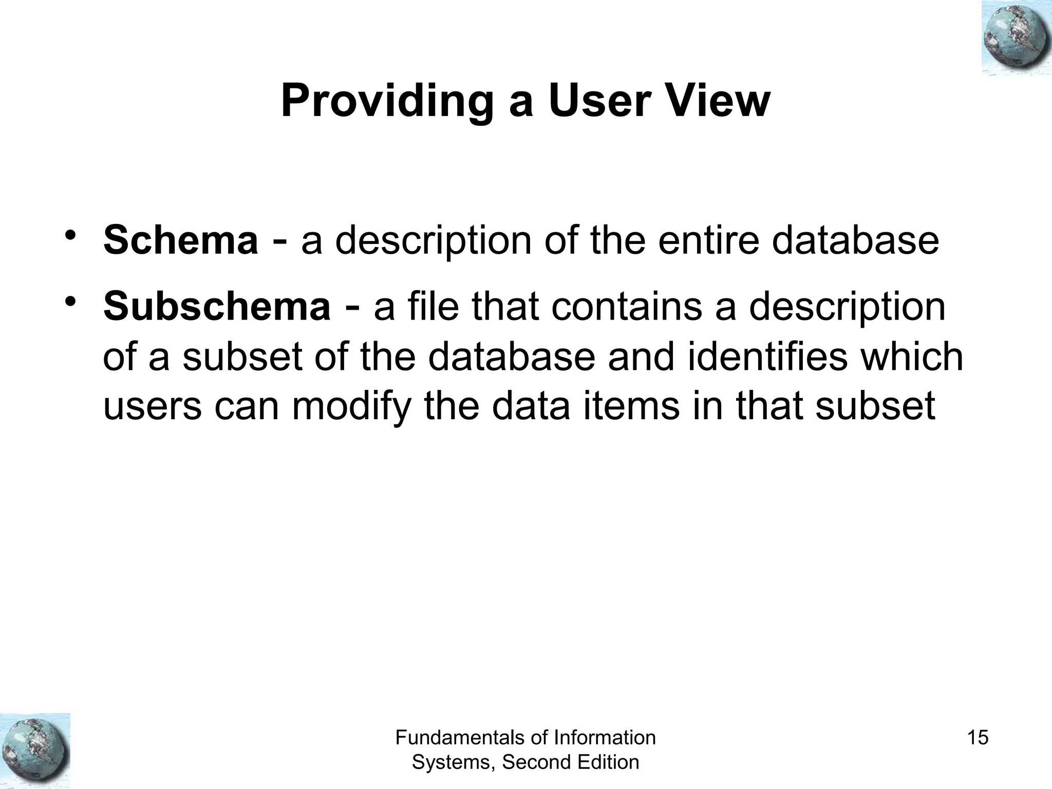 Fundamentals of Information
Systems, Second Edition
15
Providing a User View
• Schema - a description of the entire database
• Subschema - a file that contains a description
of a subset of the database and identifies which
users can modify the data items in that subset
 