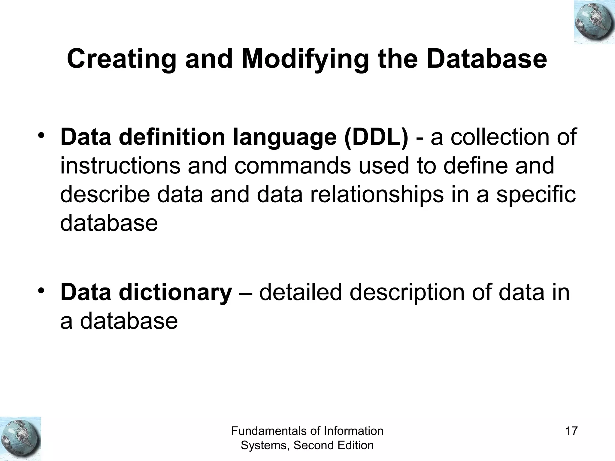 Fundamentals of Information
Systems, Second Edition
17
Creating and Modifying the Database
• Data definition language (DDL) - a collection of
instructions and commands used to define and
describe data and data relationships in a specific
database
• Data dictionary – detailed description of data in
a database
 
