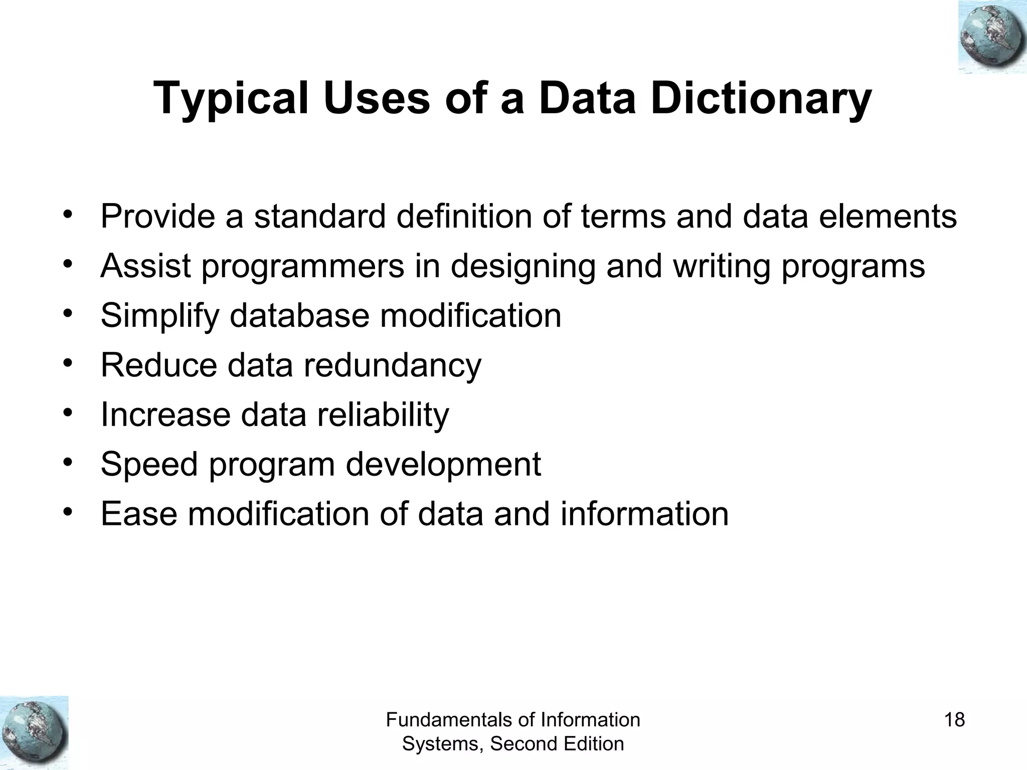 Fundamentals of Information
Systems, Second Edition
18
Typical Uses of a Data Dictionary
• Provide a standard definition of terms and data elements
• Assist programmers in designing and writing programs
• Simplify database modification
• Reduce data redundancy
• Increase data reliability
• Speed program development
• Ease modification of data and information
 