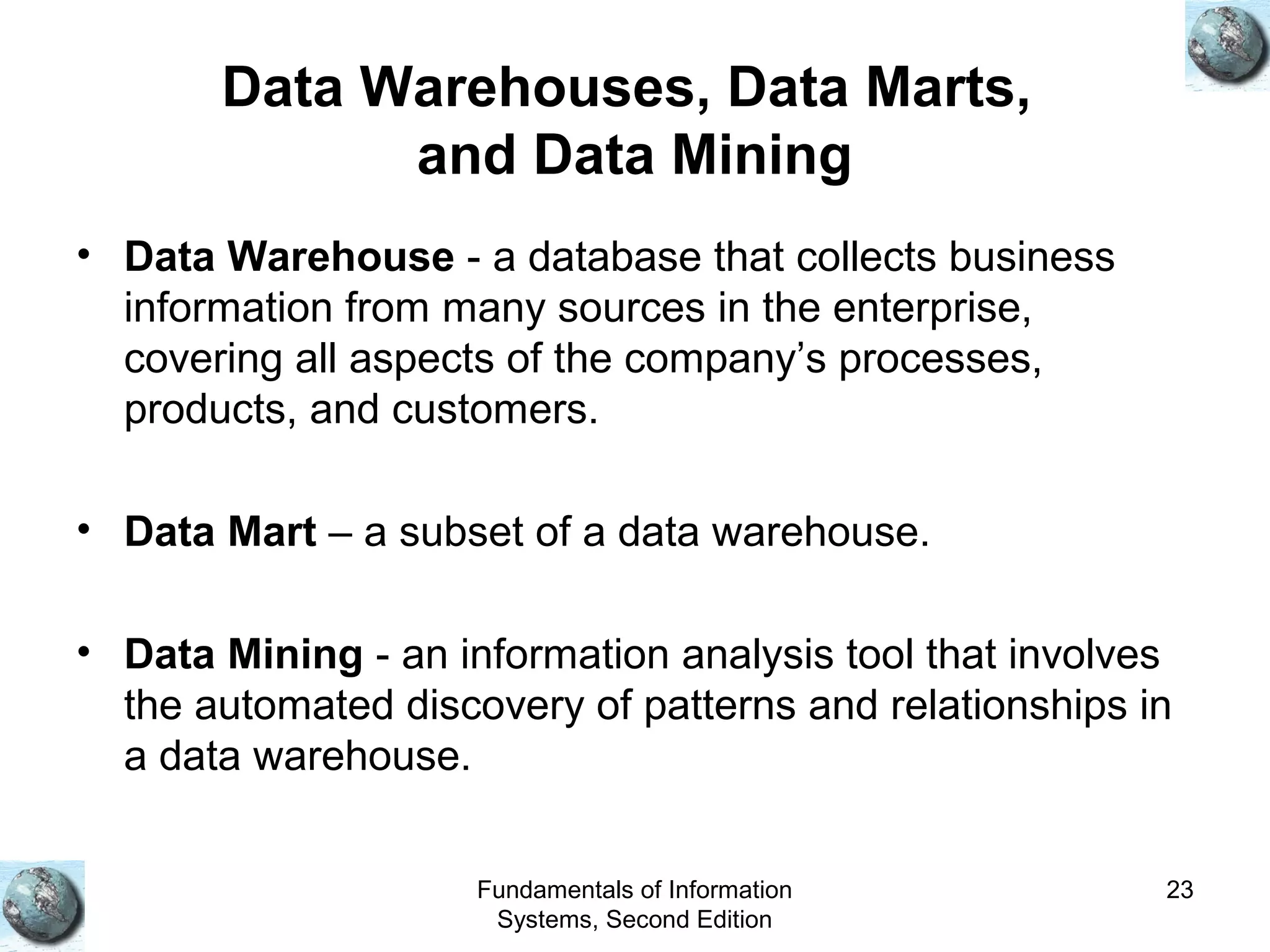 Fundamentals of Information
Systems, Second Edition
23
Data Warehouses, Data Marts,
and Data Mining
• Data Warehouse - a database that collects business
information from many sources in the enterprise,
covering all aspects of the company’s processes,
products, and customers.
• Data Mart – a subset of a data warehouse.
• Data Mining - an information analysis tool that involves
the automated discovery of patterns and relationships in
a data warehouse.
 