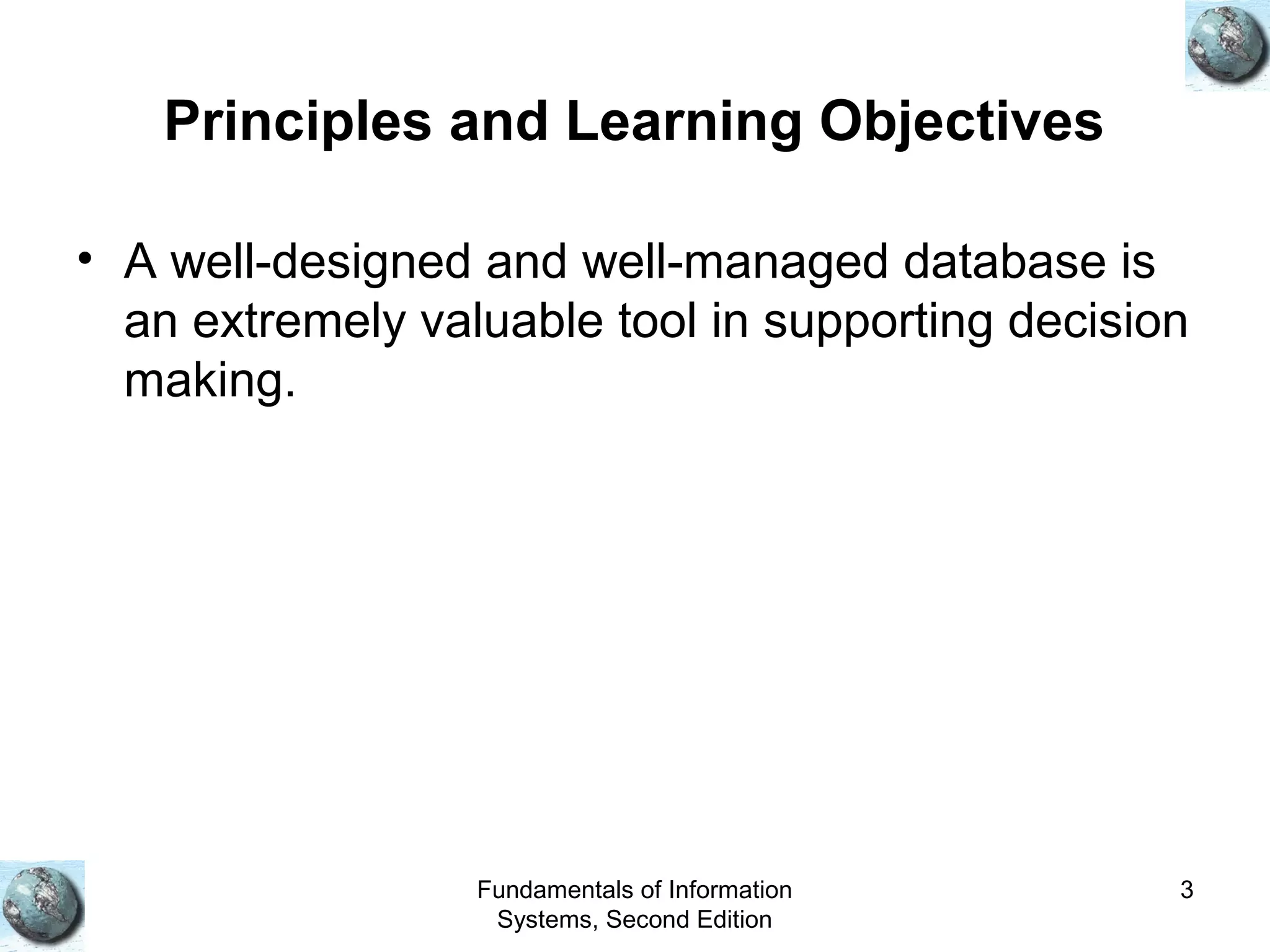 Fundamentals of Information
Systems, Second Edition
3
Principles and Learning Objectives
• A well-designed and well-managed database is
an extremely valuable tool in supporting decision
making.
 