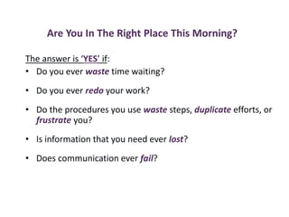 Are You In The Right Place This Morning?
The answer is ‘YES’ if:
• Do you ever waste time waiting?
• Do you ever redo your work?
• Do the procedures you use waste steps, duplicate efforts, or
frustrate you?
• Is information that you need ever lost?
• Does communication ever fail?
 