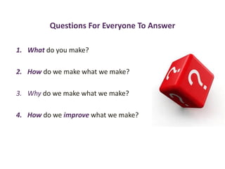 Questions For Everyone To Answer
1. What do you make?
2. How do we make what we make?
3. Why do we make what we make?
4. How do we improve what we make?
 