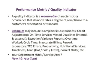 Performance Metric / Quality Indicator
• A quality indicator is a measurable characteristic or
occurrence that demonstrates a degree of compliance to a
customer’s expectation or standard.
• Examples may include: Complaints; Lost Business; Credit
Adjustments; On-Time Service; Missed Deadlines (internal
& external); Exception/Variance Reports; Overtime
Worked; Cycle Time; Inaccurate Billing; Rework;
Laboratory: TAT, Errors, Productivity; Nutritional Services:
Timeliness, Food (Hot / Cold / Fresh), Correct Order, etc.
• Your Department /Unit / Service Area?
Now It’s Your Turn!
 