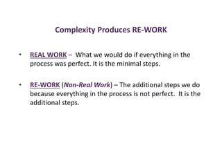 Complexity Produces RE-WORK
• REAL WORK – What we would do if everything in the
process was perfect. It is the minimal steps.
• RE-WORK (Non-Real Work) – The additional steps we do
because everything in the process is not perfect. It is the
additional steps.
 
