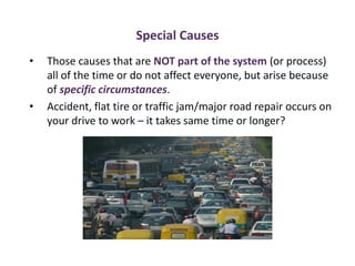Special Causes
• Those causes that are NOT part of the system (or process)
all of the time or do not affect everyone, but arise because
of specific circumstances.
• Accident, flat tire or traffic jam/major road repair occurs on
your drive to work – it takes same time or longer?
 