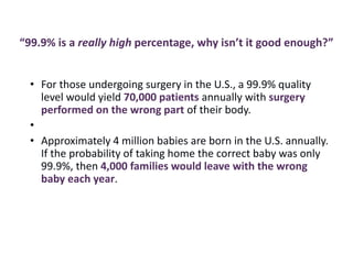 “99.9% is a really high percentage, why isn’t it good enough?”
• For those undergoing surgery in the U.S., a 99.9% quality
level would yield 70,000 patients annually with surgery
performed on the wrong part of their body.
•
• Approximately 4 million babies are born in the U.S. annually.
If the probability of taking home the correct baby was only
99.9%, then 4,000 families would leave with the wrong
baby each year.
 