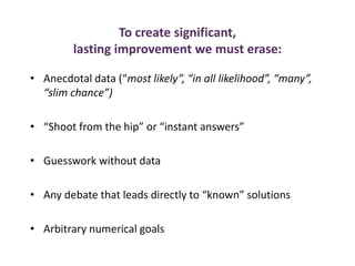 To create significant,
lasting improvement we must erase:
• Anecdotal data (“most likely”, “in all likelihood”, “many”,
“slim chance”)
• “Shoot from the hip” or “instant answers”
• Guesswork without data
• Any debate that leads directly to “known” solutions
• Arbitrary numerical goals
 