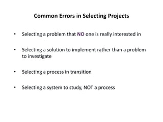 Common Errors in Selecting Projects
• Selecting a problem that NO one is really interested in
• Selecting a solution to implement rather than a problem
to investigate
• Selecting a process in transition
• Selecting a system to study, NOT a process
 