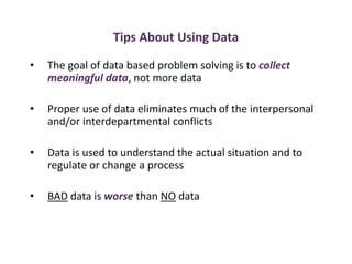Tips About Using Data
• The goal of data based problem solving is to collect
meaningful data, not more data
• Proper use of data eliminates much of the interpersonal
and/or interdepartmental conflicts
• Data is used to understand the actual situation and to
regulate or change a process
• BAD data is worse than NO data
 
