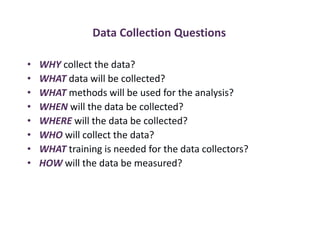 Data Collection Questions
• WHY collect the data?
• WHAT data will be collected?
• WHAT methods will be used for the analysis?
• WHEN will the data be collected?
• WHERE will the data be collected?
• WHO will collect the data?
• WHAT training is needed for the data collectors?
• HOW will the data be measured?
 