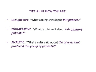 “It’s All in How You Ask”
• DESCRIPTIVE: “What can be said about this patient?”
• ENUMERATIVE: “What can be said about this group of
patients?”
• ANALYTIC: “What can be said about the process that
produced this group of patients?”
 