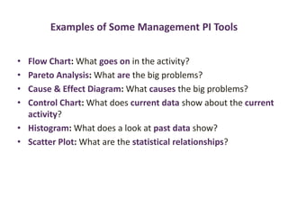 Examples of Some Management PI Tools
• Flow Chart: What goes on in the activity?
• Pareto Analysis: What are the big problems?
• Cause & Effect Diagram: What causes the big problems?
• Control Chart: What does current data show about the current
activity?
• Histogram: What does a look at past data show?
• Scatter Plot: What are the statistical relationships?
 