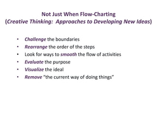 Not Just When Flow-Charting
(Creative Thinking: Approaches to Developing New Ideas)
• Challenge the boundaries
• Rearrange the order of the steps
• Look for ways to smooth the flow of activities
• Evaluate the purpose
• Visualize the ideal
• Remove “the current way of doing things”
 