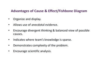 Advantages of Cause & Effect/Fishbone Diagram
• Organize and display.
• Allows use of anecdotal evidence.
• Encourage divergent thinking & balanced view of possible
causes.
• Indicates where team’s knowledge is sparse.
• Demonstrates complexity of the problem.
• Encourage scientific analysis.
 