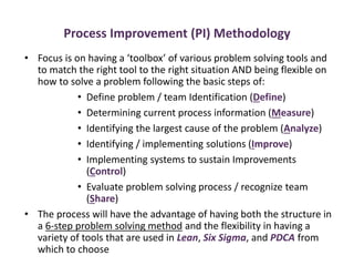 Process Improvement (PI) Methodology
• Focus is on having a ‘toolbox’ of various problem solving tools and
to match the right tool to the right situation AND being flexible on
how to solve a problem following the basic steps of:
• Define problem / team Identification (Define)
• Determining current process information (Measure)
• Identifying the largest cause of the problem (Analyze)
• Identifying / implementing solutions (Improve)
• Implementing systems to sustain Improvements
(Control)
• Evaluate problem solving process / recognize team
(Share)
• The process will have the advantage of having both the structure in
a 6-step problem solving method and the flexibility in having a
variety of tools that are used in Lean, Six Sigma, and PDCA from
which to choose
 