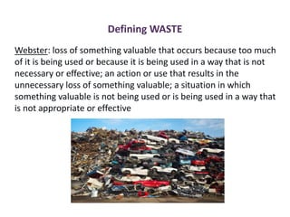 Defining WASTE
Webster: loss of something valuable that occurs because too much
of it is being used or because it is being used in a way that is not
necessary or effective; an action or use that results in the
unnecessary loss of something valuable; a situation in which
something valuable is not being used or is being used in a way that
is not appropriate or effective
 