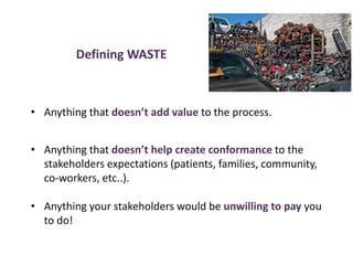 Defining WASTE
• Anything that doesn’t add value to the process.
• Anything that doesn’t help create conformance to the
stakeholders expectations (patients, families, community,
co-workers, etc..).
• Anything your stakeholders would be unwilling to pay you
to do!
 