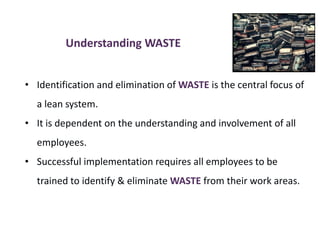 Understanding WASTE
• Identification and elimination of WASTE is the central focus of
a lean system.
• It is dependent on the understanding and involvement of all
employees.
• Successful implementation requires all employees to be
trained to identify & eliminate WASTE from their work areas.
 