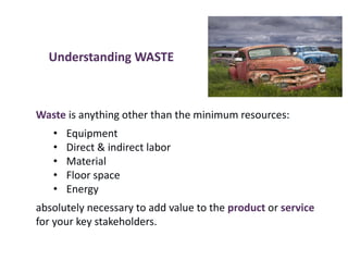 Understanding WASTE
Waste is anything other than the minimum resources:
• Equipment
• Direct & indirect labor
• Material
• Floor space
• Energy
absolutely necessary to add value to the product or service
for your key stakeholders.
 