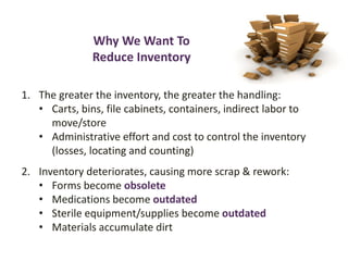 Why We Want To
Reduce Inventory
1. The greater the inventory, the greater the handling:
• Carts, bins, file cabinets, containers, indirect labor to
move/store
• Administrative effort and cost to control the inventory
(losses, locating and counting)
2. Inventory deteriorates, causing more scrap & rework:
• Forms become obsolete
• Medications become outdated
• Sterile equipment/supplies become outdated
• Materials accumulate dirt
 