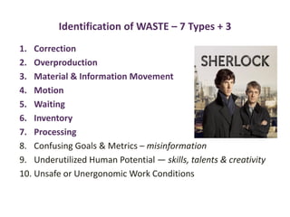 Identification of WASTE – 7 Types + 3
1. Correction
2. Overproduction
3. Material & Information Movement
4. Motion
5. Waiting
6. Inventory
7. Processing
8. Confusing Goals & Metrics – misinformation
9. Underutilized Human Potential — skills, talents & creativity
10. Unsafe or Unergonomic Work Conditions
 