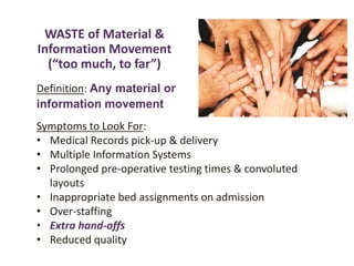 WASTE of Material &
Information Movement
(“too much, to far”)
Definition: Any material or
information movement
Symptoms to Look For:
• Medical Records pick-up & delivery
• Multiple Information Systems
• Prolonged pre-operative testing times & convoluted
layouts
• Inappropriate bed assignments on admission
• Over-staffing
• Extra hand-offs
• Reduced quality
 
