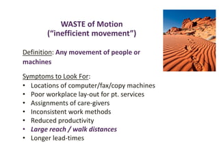 WASTE of Motion
(“inefficient movement”)
Definition: Any movement of people or
machines
Symptoms to Look For:
• Locations of computer/fax/copy machines
• Poor workplace lay-out for pt. services
• Assignments of care-givers
• Inconsistent work methods
• Reduced productivity
• Large reach / walk distances
• Longer lead-times
 