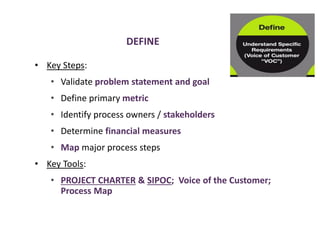 DEFINE
• Key Steps:
• Validate problem statement and goal
• Define primary metric
• Identify process owners / stakeholders
• Determine financial measures
• Map major process steps
• Key Tools:
• PROJECT CHARTER & SIPOC; Voice of the Customer;
Process Map
 