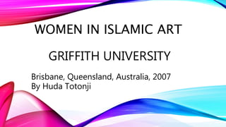 WOMEN IN ISLAMIC ART
GRIFFITH UNIVERSITY
Brisbane, Queensland, Australia, 2007
By Huda Totonji
 