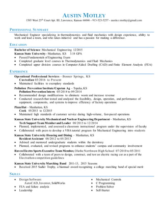 AUSTIN MOTLEY
1505 West 25th
Court Apt. B3, Lawrence, Kansas 66046 - 913-523-5257 - austin.r.motley@gmail.com
PROFESSIONAL SUMMARY
Mechanical Engineer specializing in thermodynamics and fluid mechanics with design experience, ability to
work and lead a team, and who takes initiative and has a passion for making a difference.
EDUCATION
Bachelor of Science: Mechanical Engineering 12/2015
Kansas State University - Manhattan, KS 3.18 GPA 
 Passed Fundamentals of Engineering Exam
 Completed graduate level courses in Thermodynamics and Fluid Mechanics
 Completed upper division courses in Computer-Aided Drafting (CAD) and Finite Element Analysis (FEA)
EXPERIENCE
Operational Professional Services – Bonner Springs, KS
Custodian 03/2016 to Present
 Maintained facilities to exemplary standards
Pollution Prevention Institute/Capstan Ag – Topeka,KS
Pollution Prevention Intern 05/2014 to 09/2014
 Recommended design modifications to eliminate waste and increase revenue
 Conducted research that tested and analyzed the feasibility, design, operation, and performance of
equipment, components, and systems to improve efficiency of factory operations
Pizza Hut – Manhattan, KS
Cook 05/2013 to 12/2015
 Maintained high standards of customer service during high-volume, fast-paced operations
Kansas State University Mechanical and Nuclear Engineering Department – Manhattan, KS
Tech Support Team Member and Leader 08/2013 to 12/2014 
 Planned, implemented, and assessed a classroom instructional program under the supervision of faculty
 Collaborated with peers to develop a VBA tutorial program for Mechanical Engineering intro students 
Kansas State University Housing and Dining – Manhattan, KS
ResidentAssistant 08/2012 to 05/2013
 Advised and mentored undergraduate students within the dormitory
 Planned, evaluated, and revised programs to enhance students’ campus and community involvement
Raven Electro Sports Executive Team Member, Olathe Northwest High School 07/2010 to 05/2011
 Collaborated with a team of peers to design, construct, and test an electric racing car as a part of the
Electrathon competition guidelines
Kansas State University Marching Band 2011-13, 2015 Seasons 
 Received 2015 Sudler Trophy, a biannual award recognizing a college marching band of special merit
SKILLS
 Design Software:
AutoCAD, Inventor, SolidWorks
 FEA and failure analysis
 Leadership
 Mechanical Controls
 C Programming
 Problem Solver
 Self-Starter
 