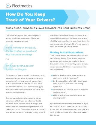 How Do You Keep
Track of Your Drivers?
QUICK GUIDE: CHOOSING A SaaS PROVIDER FOR YOUR BUSINESS NEEDS
Cloud computing can be a polarizing topic
among small business owners. There are
generally two perspectives:
Both points of view are valid, but how can such
extreme opinions about the same technology
exist at once? In many cases, it comes down
to the vendor relationship. You need a cloud
provider that will be a true partner, letting you
trust it to deliver technology that will meet your
specific business needs.
This is especially true when you are taking
advantage of Software-as-a-Service (SaaS)
solutions. SaaS systems are cloud apps that
can be delivered either through the Web or a
mobile app store. These apps let you access and
interact with data – for example, pulling up work
schedules and adjusting them – making them
powerful business tools. However, the quality,
reliability, and security of an app depends on the
service provider offering it. Here’s how you can
find a partner for your SaaS needs.
Making Initial Evaluations
Open conversations early in the sales process
can help you decide if you should continue
pursuing a partnership. As you have these
discussions, there are a few key questions you
should ask about both your business and the
service provider:
● Will the SaaS provider make updates to
	 apps as my industry changes?
● Do the capabilities offered by cloud apps
solve business problems I am facing
	 right now?
● How difficult will it be for users to adjust to
	 the technology?
● Will this technology create value on an
	 ongoing basis?
A good relationship centers around trust. If you
are confident in your potential partner’s ability
to deal with all of these questions, then you are
ready to take a deeper dive into making your
final choice.
I love working in the cloud,
the technology is great and
ROI has been amazing!
OR
I’m never getting burned
by the cloud again.
 