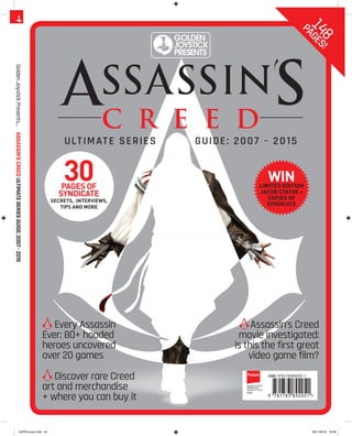 ULTIMATE SERIES GUIDE: 2007 – 2015
GoldenJoystickPresents…ASSASSIN’SCREEDULTIMATESERIESGUIDE:2007-2015
GOLDENJOYSTICK
PRESENTS003
PRINTEDINTHEUK
£9.99
Discover rare Creed
art and merchandise
+ where you can buy it
Every Assassin
Ever: 80+ hooded
heroes uncovered
over 20 games
Assassin’s Creed
movie investigated:
is this the first great
video game film?
148
PAGES!
WINLIMITED EDITION
JACOB STATUE +
COPIES OF
SYNDICATE
30PAGES OF
SYNDICATE
SECRETS, INTERVIEWS,
TIPS AND MORE
Discover rare Creed
art and merchandise
+ where you can buy it
Every Assassin
Ever: 80+ hooded
heroes uncovered
over 20 games
Assassin’s Creed
movie investigated:
is this the first great
video game film?
GJP03.cover.indd 44 09/11/2015 16:48
 