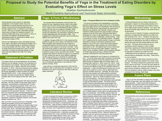 Proposal to Study the Potential Benefits of Yoga in the Treatment of Eating Disorders by
Evaluating Yoga’s Effect on Stress Levels
Heather Aschenbrenner
North Carolina Agricultural and Technical State University
Abstract
Statement of Problem
Yoga: A Form of Mindfulness Methodology
Future Plans
References
Eating disorders (EDs) present an interesting
juxtaposition in the research realm; they are a
classification of mental disorders that focus on the
psyche, and yet they are also disorders that are
strongly related to food- a substance we all need to
survive. With such a complex, interrelated disorder,
where does one begin the treatment process? Do
medical professionals focus on the psyche, or focus on
food when with patients? Mindfulness based
approaches present an opportunity to assist in all of
the treatment angles of EDs.
EDs can be challenging to study individually because
of the “taboo” discussion surrounding the disease. As a
result, this proposal focuses on evaluating a frequent
co-occuring problem with EDs- stress. Yoga’s impact
on stress levels will be studied and I plan to use this
information to display the potential benefits of yoga
when used with patients who suffer from eating
disorders.
In order to evaluate the research conducted on mindful
yoga as a co-treatment for eating disorders (ED), it is
important to understand the social and cultural role in the
development of eating disorders (EDs). Frequently, the
development of EDs leads to a divide between the mind
and the body. Yoga provides a method to decrease the
gap in the divide through a philosophy that unifies mind,
body, and spirit, and is supported by scientific research.
While eating disorders vary in regards to their essential
features and characteristics, it is generally accepted that
eating disorders are, in part, provoked by concerns of body
shape and body weight (Keel & Forney, 2013). Body
dissatisfaction is perpetuated through media; a social
influence that reaches all age groups and genders.
The impact of EDs can be devastating for the individual
suffering from the disease; however, the ramifications of
EDs transcend much deeper, reaching family members
and friends as well (J. Ratner, personal communication,
November 13, 2013). EDs are among the top four leading
causes of other disease that lead to decreased length of
life through disabilities or death (Academy for Eating
Disorders [AED], 2014). In fact, among psychiatric
disorders, anorexia nervosa has the “highest overall
mortality rates and the highest suicide rate” (AED, 2014,
p.1).
To put the disease into perspective with other psychiatric
disorders, “the risk of death is three times higher than in
depression, schizophrenia or alcoholism and 12 times
higher than in the general population” (AED, 2014, p.1).
While diagnosed EDs statistical impact contains 0.3% to
3% of the population, the mortality rate is evidently
significant for this psychiatric disorder. Those who suffer
from ED’s frequently have comorbid diagnoses as well
(Swanson, Crow, le Grange, Swendsen, & Merikangas,
2011). The comorbid diagnoses consist of anxiety,
depression, obsessive compulsive disorder, and suicidal
ideation (Swanson et al., 2011).
With up to 20% of young women and, increasingly, more
defined percentages of young men experiencing
unhealthy eating patterns; there is an evident need to find
treatment methods, and potential preventative methods,
for EDs (AED, 2014). EDs take many different forms, thus
it is important to find a method that holds relevancy across
the diverse disorders. Mindfulness, with a focus on yoga,
presents a promising method, when in congruence with
other treatments, as benefiting patients who suffer from
EDs.
Yoga: A Proposed Method for the Co-treatment of EDs
The strong link between body dissatisfaction and eating
disorders underscores the need to find a form of treatment
that encourages self-love and identification with the body as
part of the whole person; yoga presents an opportunity to
fulfill this new treatment role. Explicitly, Dittmann and
Freedman (2009) propose that yoga provides a potential
pathway to join the mind, body, and spirit divide that is
developed as a result of self-objectification (i.e., the viewing
of the body as purely a materialistic, physical being). Yoga,
in its essence, is a form of mindfulness practice. Douglass
(2011) explains that the mindful practice of yoga “is primarily
interested in raising an individual’s awareness of the
patterns of his or her mind; it does this through postures,
breathing practices, deep relaxation and concentration
techniques” (p. 84). ED patients tend to have a disconnect
between the mind and body (Dale, Mattison, Greening,
Galen, Neace, & Matacin, 2009), and the simplistic definition
of mindful yoga above portrays a method that holds
potential to decrease the mind-body disconnect.
Research validating the use of yoga as a co-treatment for
EDs. Two small studies have been conducted incorporating
yoga into the treatment of EDs with positive results, or at
least showing no negative effect of including yoga in a ED
treatment plan (Dale et al., 2009; Carei et al., 2010). Carei
et al. (2010) compared a no yoga and a yoga group in order
to discover the effects of yoga on ED treatment outcome in
adolescents. A total of 54 participants received one-on-one
yoga, twice a week for an hour, over an eight week time
period by certified instructors. Ultimately, the study found
that food preoccupation and eating disorder symptoms
decreased over time and anxiety and depression improved
with treatment. Dale et al. (2009) completed a similar study
with five adult patients. The study involved a 6-day
intensive yoga workshop in which participants were exposed
to yoga and educational classes. This study showed
positive results by decreasing food preoccupation and
improving mood disturbance. The results of Dale et al.’s
(2009) study were maintained at a one month follow-up.
Important factors coming from Carei et al. (2010) and Dale
et al.’s (2009) research is that yoga is not detrimental in any
way to its participants. Both studies explicitly state that
there is room for improvement in their studies, however, the
results positively support further study of yoga as a co-
treatment for EDs. In fact, the researchers present
questions that help guide future areas of research: Is a
specific form of yoga better than others? Does previous
yoga knowledge impact treatment outcomes? Does yoga
truly here the mind-body disconnect that is present in a
patient with an ED? Is it yoga itself that is healing, or the
spiritual aspect incorporate in yoga?
Research in the field supports the potential positive effects
of yoga in the treatment of EDs. While the research is
positive, there is a need and a demand for more evidence-
based research. EDs, in essence, involve an individual
detaching from the body and losing the mind-body
connection. Yoga provides a format and a safe environment
Finding participants who are willing to discuss and
participate in research involving eating disorders and
body image can be challenging; thus making it hard to
find a large enough sample to research. As a result, this
study will evaluate yoga’s affects on the stress levels of
its participants.
Stress can be an indicator of anxiety; a disorder that is
frequently co-diagnosed with patients who suffer from
EDs (Swanson et al., 2011). Therefore, this study will
operate on the assumption that if yoga decreases stress
levels within its participants, than there is evidence to
believe that yoga may also benefit patients who suffer
from EDs. This study will be carried out using
quantitative research designs in order to obtain
information regarding the relationship between yoga and
stress. This study is done on the premise that it will also
be applicable to patients who suffer from EDs.
Participants will be recruited from local yoga studios
that are willing to participate in the study. There will be
no rule out factors.
I plan to analyze the data using one-group pre-/post
test, developing inferential statistics from paired t-tests
analysis. The Stress Assessment questionnaire (SAQ)
will be used for this study. The SAQ has been tested for
reliability an validity, with outcomes showing the test has
good internal consistency reliability with a median of
0.80 and significant criterion validity (median 0.25) when
compared to the Holmes -Rahe Scale
(MySkillsProfile.com, 2011).
The concept behind mindfulness is that the client can
explore the new, heightened sense of self in the present
moment and free from self and peer judgment (Godsey,
2013). Yoga is a form of mindfulness that allows clients to
explore the body free from judgment (Douglas, 2009).
Mindfulness has been used to reduce the severity of
anxiety and depression; two psychiatric conditions that are
strongly associated with EDs (Horowitz, 2009). This
suggests that mindfulness treatments may be beneficial to
patients who suffer from EDs.
In addition, Douglas (2009 & 2011) has researched the
benefits of yoga as a tool to help in the treatment of EDs.
While Douglas’s work supports the use of yoga as a
mindfulness treatment for clients with ED, she points out
that there is more research to be done in the field. There
still remains the question of what type of yoga is best, will
all clients with EDs benefit from yoga, and is there the
potential for yoga to cause more harm then benefit? These
questions that remain in the field of yoga as a co-treatment
for EDs, present the need for more research regarding
mindful-yoga practice as co-treatment for patients with
EDs. An article published as recently as 2013 exclaims
that there is a need for research in the field validating the
use of mindfulness approaches in the treatment of ED
patients (Godsey, 2013).
Yoga used as a mindfulness approach to EDs hold the
potential to offer an alternative form of treatment; a form of
treatment to be used in conjunction with other evidenced-
based treatments.
Academy for Eating Disorders. (2014). Fast facts on eating disorders. Retrieved from http://
www.aedweb.org/web/index.php/education/eating-disorder-information/eating-disorder-
information-14#6
Carei, T. R., Fyfe-Johnson, A. L., Breuner, C. C., & Brown, M. A. (2010). Randomized controlled
clinical trial of yoga in the treatment of eating disorders. Journal of Adolescent Health, 46, 346-
351. doi: 10.1016/j.jadohealth.2009.08.007
Dittmann, K. A., & Freedman M. R. (2009). Body awareness, eating attitudes, and spiritual beliefs
of women practicing yoga. Eating Disorders, 17, 273-292. doi: 10.1080/10640260902991111
Douglas, L. (2009). Yoga as an intervention in the treatment of eating disorders: Does it help?
Eating Disorders, 17, 126-139. doi: 10.1080/10640260802714555
Douglas, L. (2011). Thinking through the body: The conceptualization of yoga as therapy for
individuals with eating disorders. Eating Disorders, 19, 83-96.
doi:10.1080/10640266.2011.533607
Godsey, J. (2013). The role of mindfulness based interventions in the treatment of obesity and
eating disorders: An integrative review. Complementary Therapies in Medicine, 21, 430-439.
Horowitz, S. (2009). Treating eating disorders mindfully. Alternative and Complementary
Medicine,
15(1), 11-15. doi: 10.1089/act.2009.15101
Keel, P. K., & Forney, K. J. (2013). Psychosocial risk factors for eating disorders. International
Journal of Eating Disorders, 46(5), 433-439.
MySkillsProfile.com. (2011). Stress Assessment Questionnaire [User Manual]. Published
Instrument. Retrieved from
http://www.myskillsprofile.com/Guides/2009%20SAQ%20Professional%20Manual.pdf
Ocal. (2007). Stylized Yoga Person. Retrieved from http://www.clker.com/clipart-13333.html
Swanson, S.A., Crow, S.J., Le Grange, D., Swendsen, J., & Merikangas, K.R. 2011. Prevalence
and correlates of eating disorders in adolescents. Arch Gen Psychiatry, 68(7), 714-723. doi:
10.1001/archgenpsychiatry.2011.22
Literature Review
I plan to use this information to display the potential
benefits of yoga when used with patients who suffer from
eating disorders. I hope to submit the findings for
publication and intend to build on this research study in
the future. At the very least, I will submit my literature
review for publication as a thought piece.
(Ocal, 2007)
 