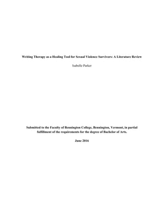  
 
 
 
 
 
 
 
Writing Therapy as a Healing Tool for Sexual Violence Survivors: A Literature Review 
 
Isabelle Parker 
 
 
 
 
 
 
 
 
 
 
 
 
 
Submitted to the Faculty of Bennington College, Bennington, Vermont, in partial 
fulfillment of the requirements for the degree of Bachelor of Arts. 
 
June 2016 
   
 
 