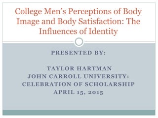 PRESENTED BY:
TAYLOR HARTMAN
JOHN CARROLL UNIVERSITY:
CELEBRATION OF SCHOLARSHIP
APRIL 15, 2015
College Men’s Perceptions of Body
Image and Body Satisfaction: The
Influences of Identity
 